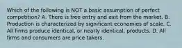 Which of the following is NOT a basic assumption of perfect​ competition? A. There is free entry and exit from the market. B. Production is characterized by significant economies of scale. C. All firms produce​ identical, or nearly​ identical, products. D. All firms and consumers are price takers.