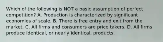 Which of the following is NOT a basic assumption of perfect​ competition? A. Production is characterized by significant economies of scale. B. There is free entry and exit from the market. C. All firms and consumers are price takers. D. All firms produce​ identical, or nearly​ identical, products.