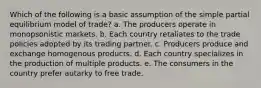 Which of the following is a basic assumption of the simple partial equilibrium model of trade? a. The producers operate in monopsonistic markets. b. Each country retaliates to the trade policies adopted by its trading partner. c. Producers produce and exchange homogenous products. d. Each country specializes in the production of multiple products. e. The consumers in the country prefer autarky to free trade.