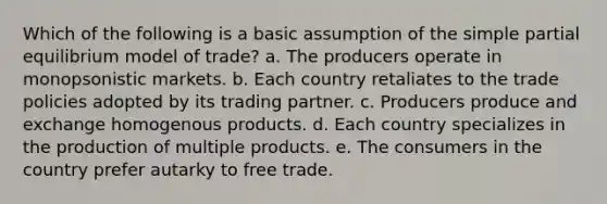 Which of the following is a basic assumption of the simple partial equilibrium model of trade? a. The producers operate in monopsonistic markets. b. Each country retaliates to the trade policies adopted by its trading partner. c. Producers produce and exchange homogenous products. d. Each country specializes in the production of multiple products. e. The consumers in the country prefer autarky to free trade.