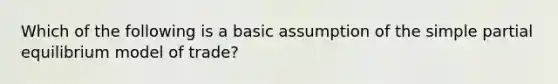 Which of the following is a basic assumption of the simple partial equilibrium model of trade?