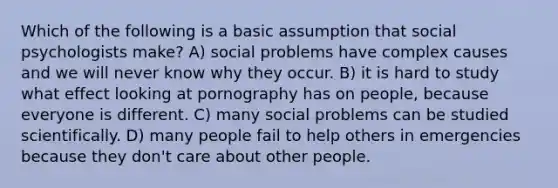 Which of the following is a basic assumption that social psychologists make? A) social problems have complex causes and we will never know why they occur. B) it is hard to study what effect looking at pornography has on people, because everyone is different. C) many social problems can be studied scientifically. D) many people fail to help others in emergencies because they don't care about other people.