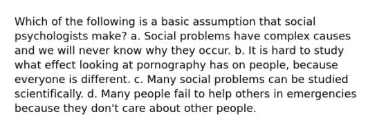 Which of the following is a basic assumption that social psychologists make? a. Social problems have complex causes and we will never know why they occur. b. It is hard to study what effect looking at pornography has on people, because everyone is different. c. Many social problems can be studied scientifically. d. Many people fail to help others in emergencies because they don't care about other people.