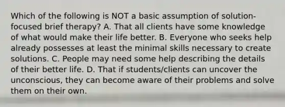 Which of the following is NOT a basic assumption of solution-focused brief therapy? A. That all clients have some knowledge of what would make their life better. B. Everyone who seeks help already possesses at least the minimal skills necessary to create solutions. C. People may need some help describing the details of their better life. D. That if students/clients can uncover the unconscious, they can become aware of their problems and solve them on their own.