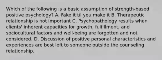 Which of the following is a basic assumption of strength-based positive psychology? A. Fake it til you make it B. Therapeutic relationship is not important C. Psychopathology results when clients' inherent capacities for growth, fulfillment, and sociocultural factors and well-being are forgotten and not considered. D. Discussion of positive personal characteristics and experiences are best left to someone outside the counseling relationship.