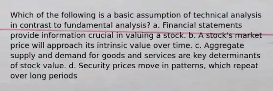 Which of the following is a basic assumption of technical analysis in contrast to fundamental analysis? a. Financial statements provide information crucial in valuing a stock. b. A stock's market price will approach its intrinsic value over time. c. Aggregate supply and demand for goods and services are key determinants of stock value. d. Security prices move in patterns, which repeat over long periods