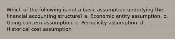 Which of the following is not a basic assumption underlying the financial accounting structure? a. Economic entity assumption. b. Going concern assumption. c. Periodicity assumption. d. Historical cost assumption