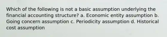 Which of the following is not a basic assumption underlying the financial accounting structure? a. Economic entity assumption b. Going concern assumption c. Periodicity assumption d. Historical cost assumption