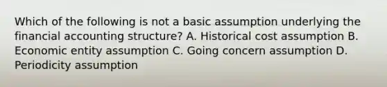 Which of the following is not a basic assumption underlying the financial accounting structure? A. Historical cost assumption B. Economic entity assumption C. Going concern assumption D. Periodicity assumption