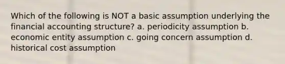 Which of the following is NOT a basic assumption underlying the financial accounting structure? a. periodicity assumption b. economic entity assumption c. going concern assumption d. historical cost assumption