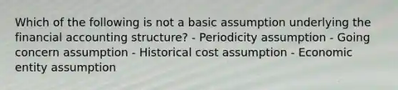 Which of the following is not a basic assumption underlying the financial accounting structure? - Periodicity assumption - Going concern assumption - Historical cost assumption - Economic entity assumption