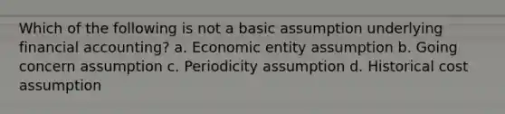 Which of the following is not a basic assumption underlying financial accounting? a. Economic entity assumption b. Going concern assumption c. Periodicity assumption d. Historical cost assumption