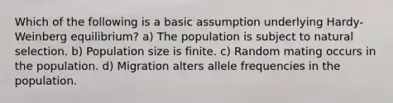 Which of the following is a basic assumption underlying Hardy-Weinberg equilibrium? a) The population is subject to natural selection. b) Population size is finite. c) Random mating occurs in the population. d) Migration alters allele frequencies in the population.