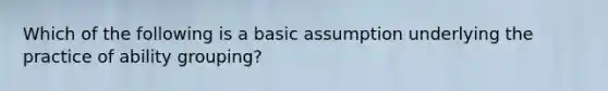 Which of the following is a basic assumption underlying the practice of ability grouping?