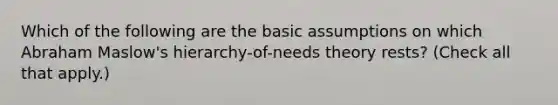 Which of the following are the basic assumptions on which Abraham Maslow's hierarchy-of-needs theory rests? (Check all that apply.)