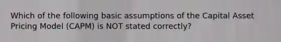 Which of the following basic assumptions of the Capital Asset Pricing Model (CAPM) is NOT stated correctly?