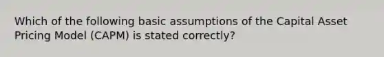 Which of the following basic assumptions of the Capital Asset Pricing Model (CAPM) is stated correctly?