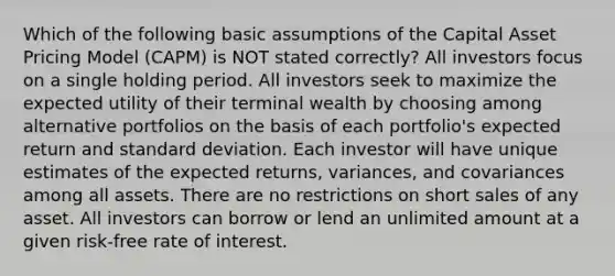 Which of the following basic assumptions of the Capital Asset Pricing Model (CAPM) is NOT stated correctly? All investors focus on a single holding period. All investors seek to maximize the expected utility of their terminal wealth by choosing among alternative portfolios on the basis of each portfolio's expected return and standard deviation. Each investor will have unique estimates of the expected returns, variances, and covariances among all assets. There are no restrictions on short sales of any asset. All investors can borrow or lend an unlimited amount at a given risk-free rate of interest.