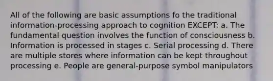 All of the following are basic assumptions fo the traditional information-processing approach to cognition EXCEPT: a. The fundamental question involves the function of consciousness b. Information is processed in stages c. Serial processing d. There are multiple stores where information can be kept throughout processing e. People are general-purpose symbol manipulators