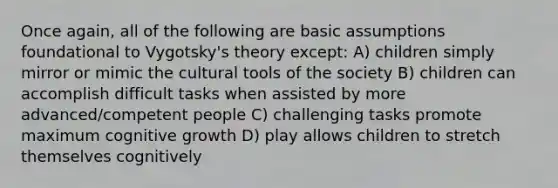 Once again, all of the following are basic assumptions foundational to Vygotsky's theory except: A) children simply mirror or mimic the cultural tools of the society B) children can accomplish difficult tasks when assisted by more advanced/competent people C) challenging tasks promote maximum cognitive growth D) play allows children to stretch themselves cognitively