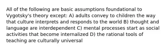 All of the following are basic assumptions foundational to Vygotsky's theory except: A) adults convey to children the way that culture interprets and responds to the world B) thought and language are interdependent C) mental processes start as social activities that become internalized D) the rational tools of teaching are culturally universal