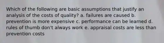 Which of the following are basic assumptions that justify an analysis of the costs of quality? a. failures are caused b. prevention is more expensive c. performance can be learned d. rules of thumb don't always work e. appraisal costs are less than prevention costs