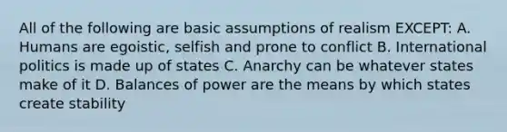 All of the following are basic assumptions of realism EXCEPT: A. Humans are egoistic, selfish and prone to conflict B. International politics is made up of states C. Anarchy can be whatever states make of it D. Balances of power are the means by which states create stability