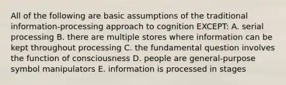 All of the following are basic assumptions of the traditional information-processing approach to cognition EXCEPT: A. serial processing B. there are multiple stores where information can be kept throughout processing C. the fundamental question involves the function of consciousness D. people are general-purpose symbol manipulators E. information is processed in stages