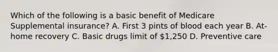 Which of the following is a basic benefit of Medicare Supplemental insurance? A. First 3 pints of blood each year B. At-home recovery C. Basic drugs limit of 1,250 D. Preventive care