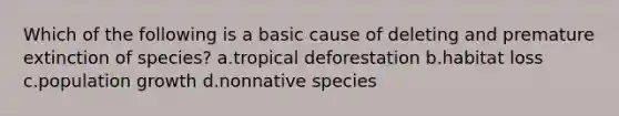 Which of the following is a basic cause of deleting and premature extinction of species? a.tropical deforestation b.habitat loss c.population growth d.nonnative species