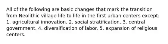 All of the following are basic changes that mark the transition from Neolithic village life to life in the first urban centers except:​ ​1. agricultural innovation. ​2. social stratification. ​3. central government. ​4. diversification of labor. 5. expansion of religious centers.