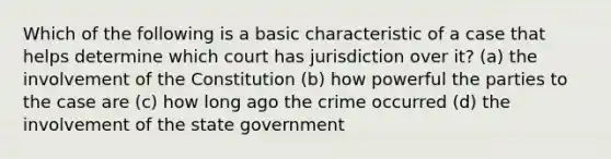 Which of the following is a basic characteristic of a case that helps determine which court has jurisdiction over it? (a) the involvement of the Constitution (b) how powerful the parties to the case are (c) how long ago the crime occurred (d) the involvement of the state government