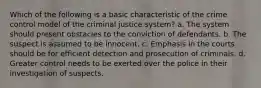 Which of the following is a basic characteristic of the crime control model of the criminal justice system? a. The system should present obstacles to the conviction of defendants. b. The suspect is assumed to be innocent. c. Emphasis in the courts should be for efficient detection and prosecution of criminals. d. Greater control needs to be exerted over the police in their investigation of suspects.