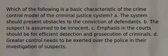 Which of the following is a basic characteristic of the crime control model of the criminal justice system? a. The system should present obstacles to the conviction of defendants. b. The suspect is assumed to be innocent. c. Emphasis in the courts should be for efficient detection and prosecution of criminals. d. Greater control needs to be exerted over the police in their investigation of suspects.