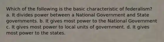 Which of the following is the basic characteristic of federalism? a. It divides power between a National Government and State governments. b. It gives most power to the National Government c. It gives most power to local units of government. d. It gives most power to the states.