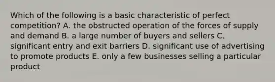 Which of the following is a basic characteristic of perfect competition? A. the obstructed operation of the forces of supply and demand B. a large number of buyers and sellers C. significant entry and exit barriers D. significant use of advertising to promote products E. only a few businesses selling a particular product