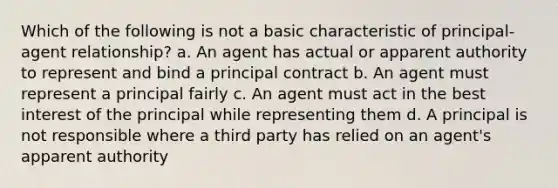 Which of the following is not a basic characteristic of principal-agent relationship? a. An agent has actual or apparent authority to represent and bind a principal contract b. An agent must represent a principal fairly c. An agent must act in the best interest of the principal while representing them d. A principal is not responsible where a third party has relied on an agent's apparent authority