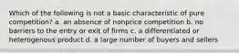 Which of the following is not a basic characteristic of pure competition? a. an absence of nonprice competition b. no barriers to the entry or exit of firms c. a differentiated or heterogenous product d. a large number of buyers and sellers