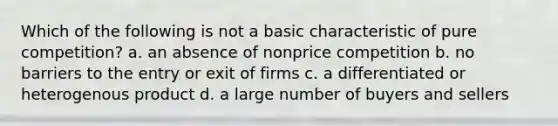 Which of the following is not a basic characteristic of pure competition? a. an absence of nonprice competition b. no barriers to the entry or exit of firms c. a differentiated or heterogenous product d. a large number of buyers and sellers