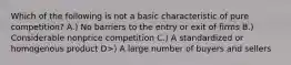 Which of the following is not a basic characteristic of pure competition? A.) No barriers to the entry or exit of firms B.) Considerable nonprice competition C.) A standardized or homogenous product D>) A large number of buyers and sellers