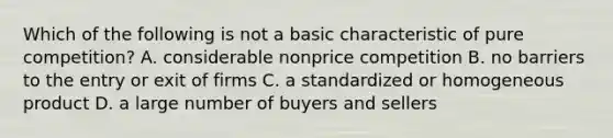 Which of the following is not a basic characteristic of pure competition? A. considerable nonprice competition B. no barriers to the entry or exit of firms C. a standardized or homogeneous product D. a large number of buyers and sellers