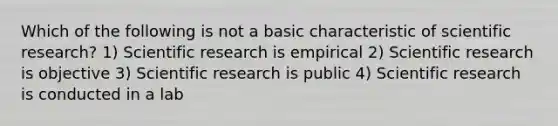 Which of the following is not a basic characteristic of scientific research? 1) Scientific research is empirical 2) Scientific research is objective 3) Scientific research is public 4) Scientific research is conducted in a lab