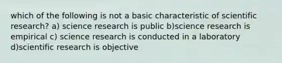 which of the following is not a basic characteristic of scientific research? a) science research is public b)science research is empirical c) science research is conducted in a laboratory d)scientific research is objective