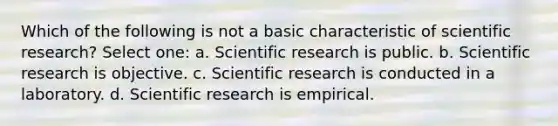 Which of the following is not a basic characteristic of scientific research? Select one: a. Scientific research is public. b. Scientific research is objective. c. Scientific research is conducted in a laboratory. d. Scientific research is empirical.