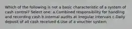 Which of the following is not a basic characteristic of a system of cash control? Select one: a.Combined responsibility for handling and recording cash b.Internal audits at irregular intervals c.Daily deposit of all cash received d.Use of a voucher system