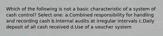 Which of the following is not a basic characteristic of a system of cash control? Select one: a.Combined responsibility for handling and recording cash b.Internal audits at irregular intervals c.Daily deposit of all cash received d.Use of a voucher system