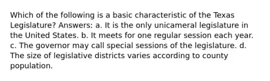 Which of the following is a basic characteristic of the Texas Legislature? Answers: a. It is the only unicameral legislature in the United States. b. It meets for one regular session each year. c. The governor may call special sessions of the legislature. d. The size of legislative districts varies according to county population.