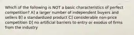 Which of the following is NOT a basic characteristics of perfect competition? A] a larger number of independent buyers and sellers B] a standardized product C] considerable non-price competition D] no artificial barriers to entry or exodus of firms from the industry