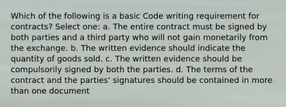 Which of the following is a basic Code writing requirement for contracts? Select one: a. The entire contract must be signed by both parties and a third party who will not gain monetarily from the exchange. b. The written evidence should indicate the quantity of goods sold. c. The written evidence should be compulsorily signed by both the parties. d. The terms of the contract and the parties' signatures should be contained in more than one document