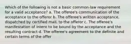 Which of the following is not a basic common-law requirement for a valid acceptance? a. The offeree's communication of the acceptance to the offeror b. The offeree's written acceptance, dispatched by certified mail, to the offeror c. The offeree's manifestation of intent to be bound by the acceptance and the resulting contract d. The offeree's agreement to the definite and certain terms of the offer